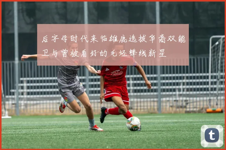 后字母时代来临雄鹿选拔华裔双能卫与曾被看好的毛坯锋线新星