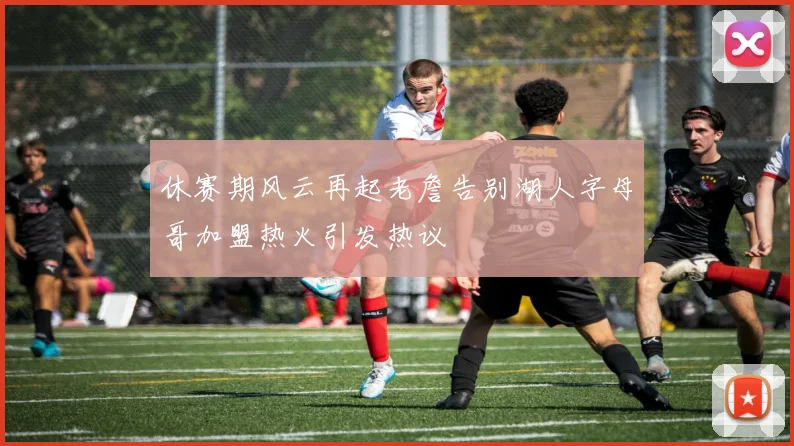 休赛期风云再起老詹告别湖人字母哥加盟热火引发热议