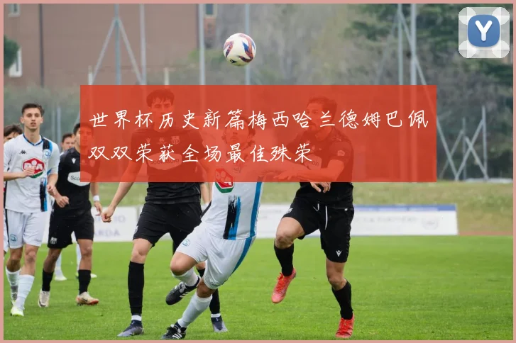 世界杯历史新篇梅西哈兰德姆巴佩双双荣获全场最佳殊荣