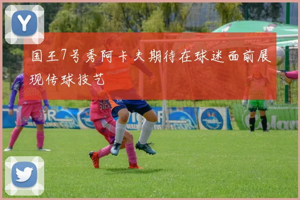 国王7号秀阿卡夫期待在球迷面前展现传球技艺