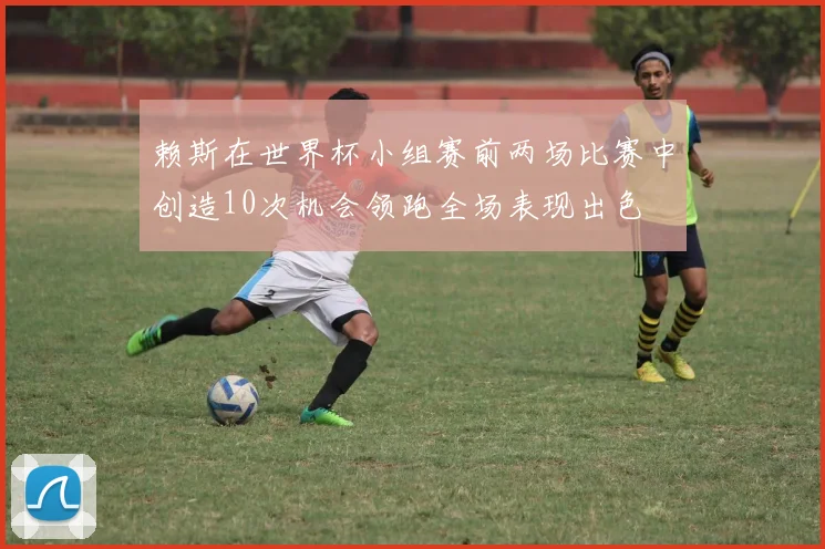 赖斯在世界杯小组赛前两场比赛中创造10次机会领跑全场表现出色