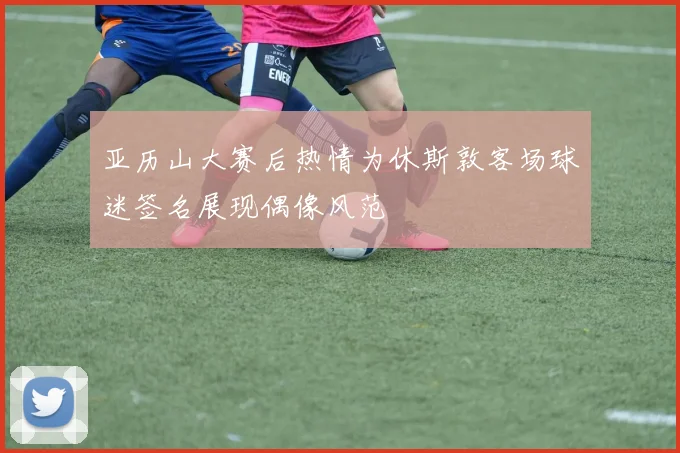 亚历山大赛后热情为休斯敦客场球迷签名展现偶像风范