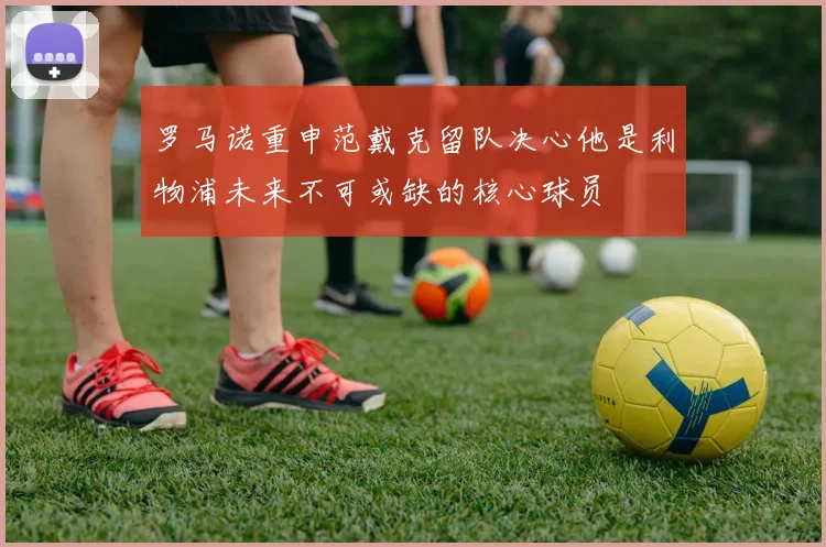 罗马诺重申范戴克留队决心他是利物浦未来不可或缺的核心球员