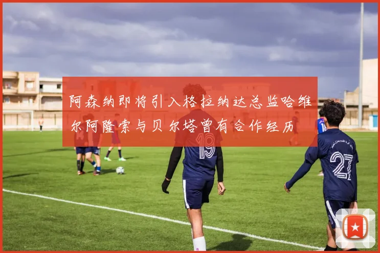 阿森纳即将引入格拉纳达总监哈维尔阿隆索与贝尔塔曾有合作经历