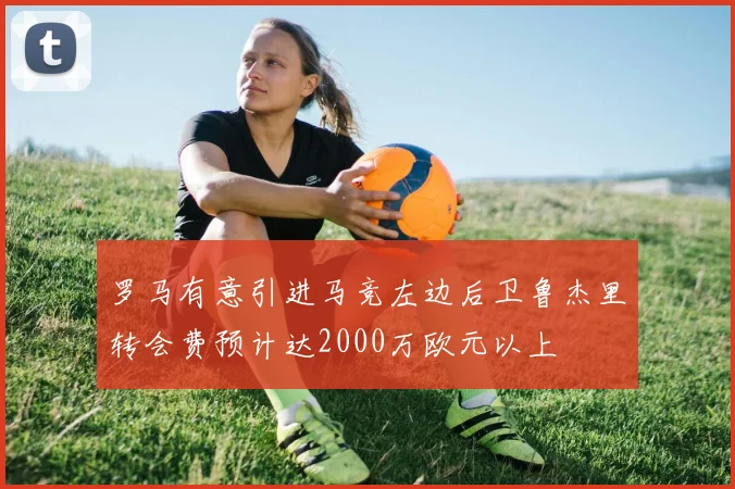 罗马有意引进马竞左边后卫鲁杰里转会费预计达2000万欧元以上