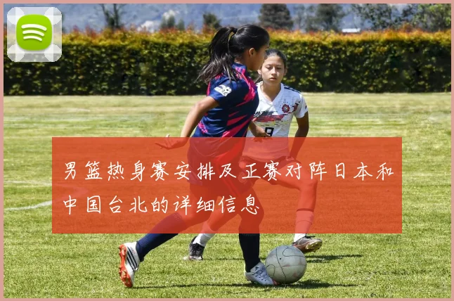 男篮热身赛安排及正赛对阵日本和中国台北的详细信息