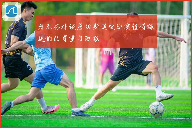 丹尼格林谈詹姆斯退役巡演值得球迷们的尊重与致敬